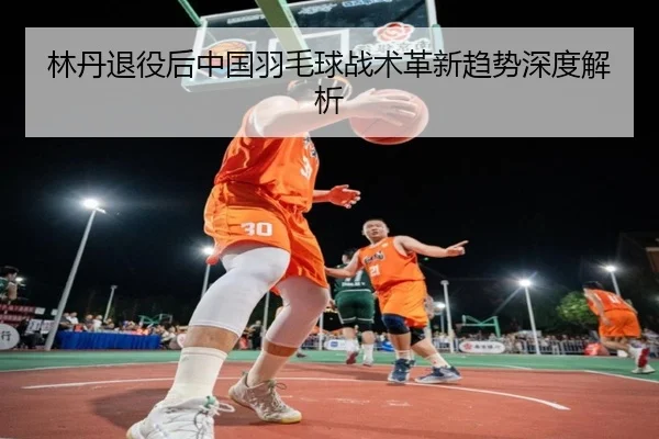 林丹退役后中国羽毛球战术革新趋势深度解析