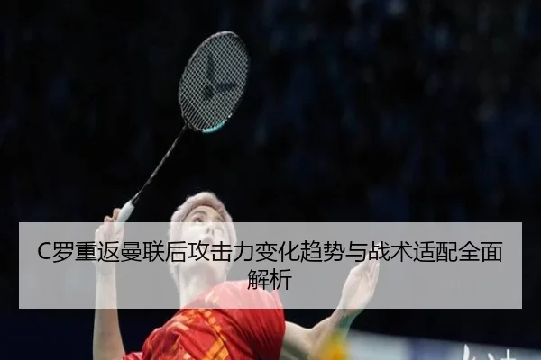 C罗重返曼联后攻击力变化趋势与战术适配全面解析